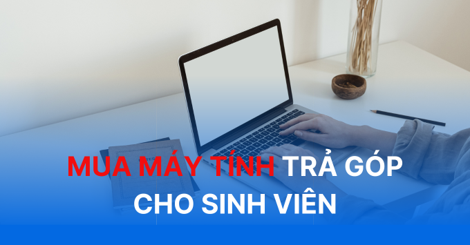 Hướng dẫn mua máy tính trả góp cho sinh viên dễ dàng, nhanh chóng nhất năm 2024